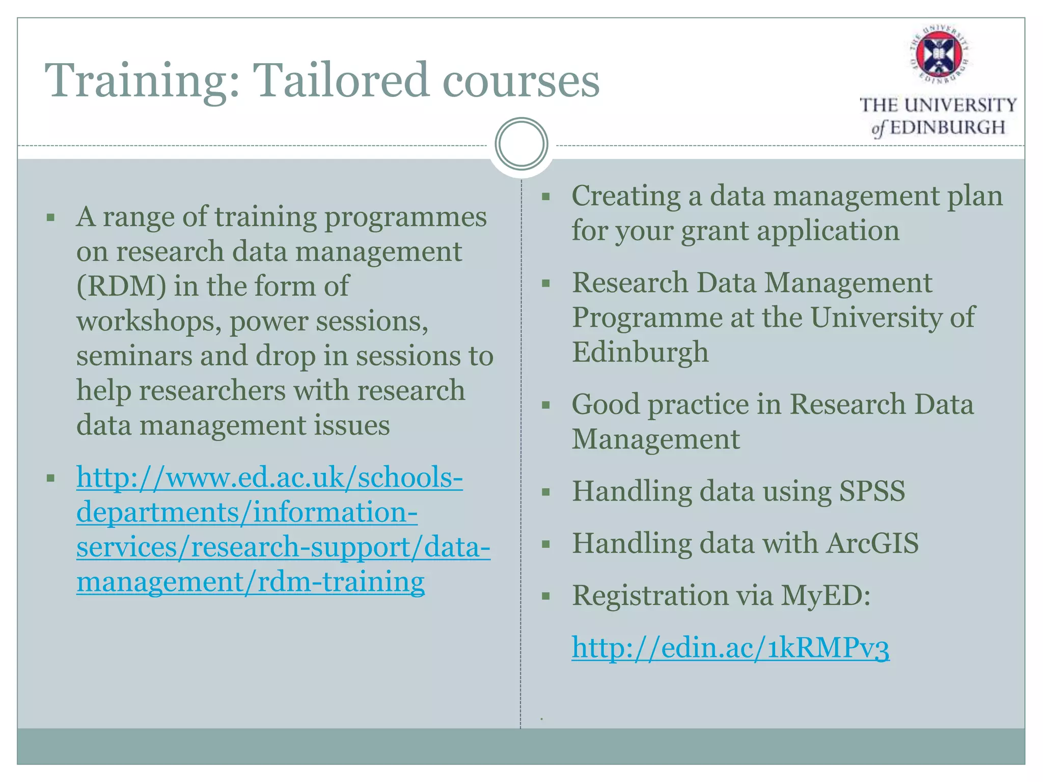 Training: Tailored courses
 A range of training programmes
on research data management
(RDM) in the form of
workshops, power sessions,
seminars and drop in sessions to
help researchers with research
data management issues
 http://www.ed.ac.uk/schools-
departments/information-
services/research-support/data-
management/rdm-training
 Creating a data management plan
for your grant application
 Research Data Management
Programme at the University of
Edinburgh
 Good practice in Research Data
Management
 Handling data using SPSS
 Handling data with ArcGIS
 Registration via MyED:
http://edin.ac/1kRMPv3

 