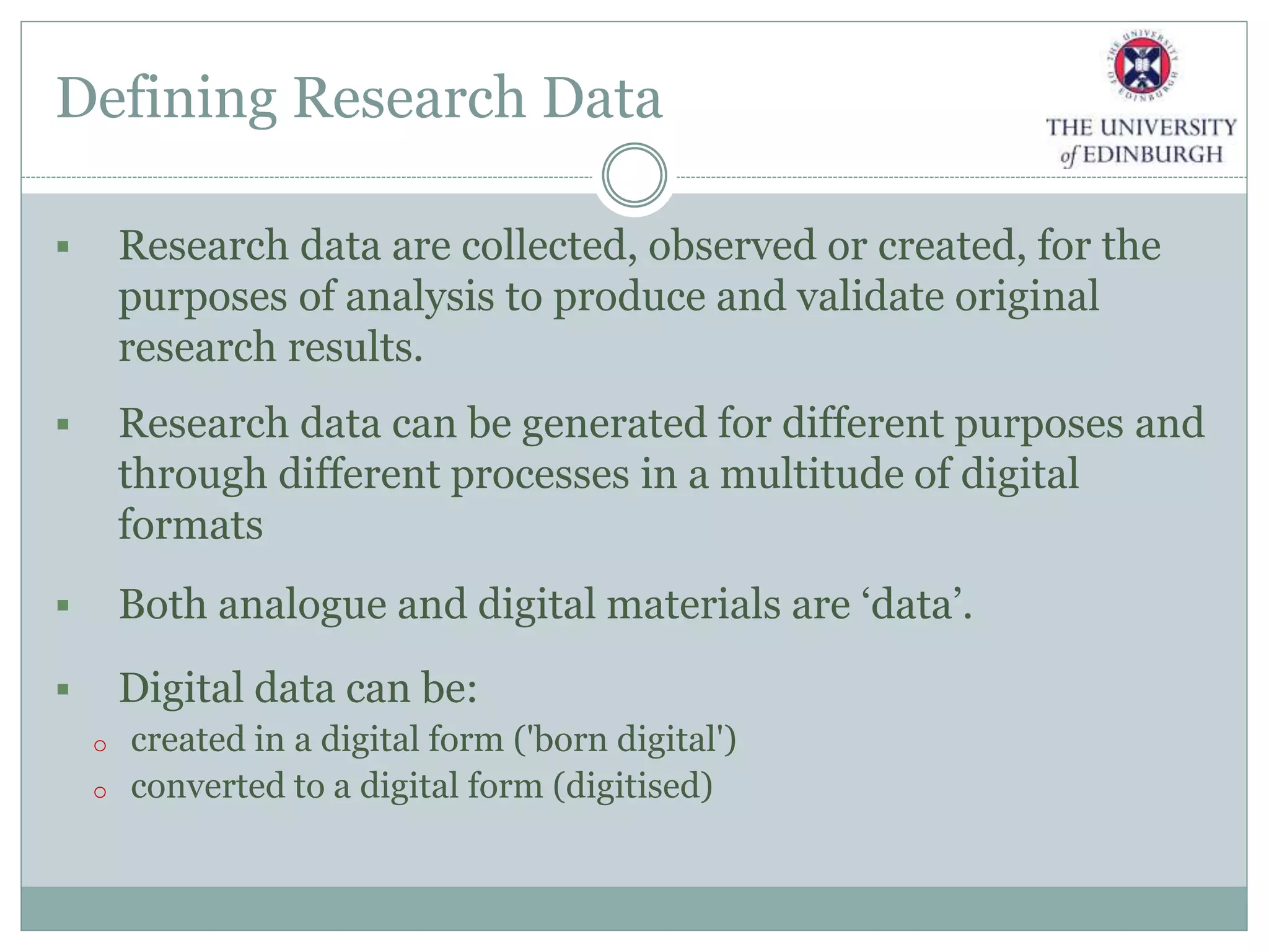Defining Research Data
 Research data are collected, observed or created, for the
purposes of analysis to produce and validate original
research results.
 Research data can be generated for different purposes and
through different processes in a multitude of digital
formats
 Both analogue and digital materials are ‘data’.
 Digital data can be:
o created in a digital form ('born digital')
o converted to a digital form (digitised)
 