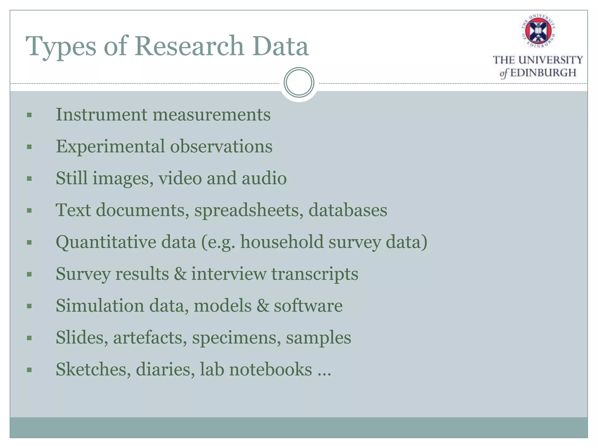 Types of Research Data
 Instrument measurements
 Experimental observations
 Still images, video and audio
 Text documents, spreadsheets, databases
 Quantitative data (e.g. household survey data)
 Survey results & interview transcripts
 Simulation data, models & software
 Slides, artefacts, specimens, samples
 Sketches, diaries, lab notebooks …
 