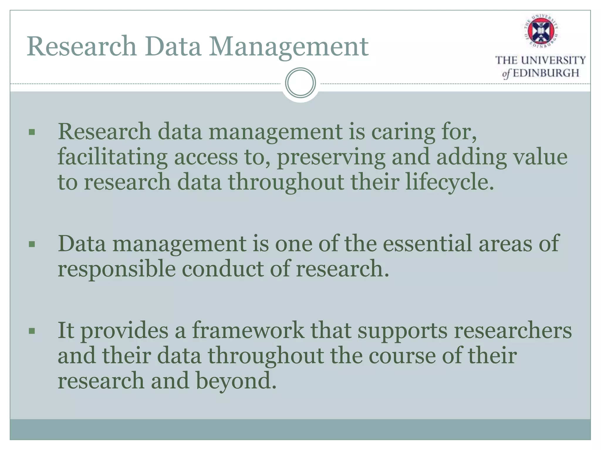 Research Data Management
 Research data management is caring for,
facilitating access to, preserving and adding value
to research data throughout their lifecycle.
 Data management is one of the essential areas of
responsible conduct of research.
 It provides a framework that supports researchers
and their data throughout the course of their
research and beyond.
 