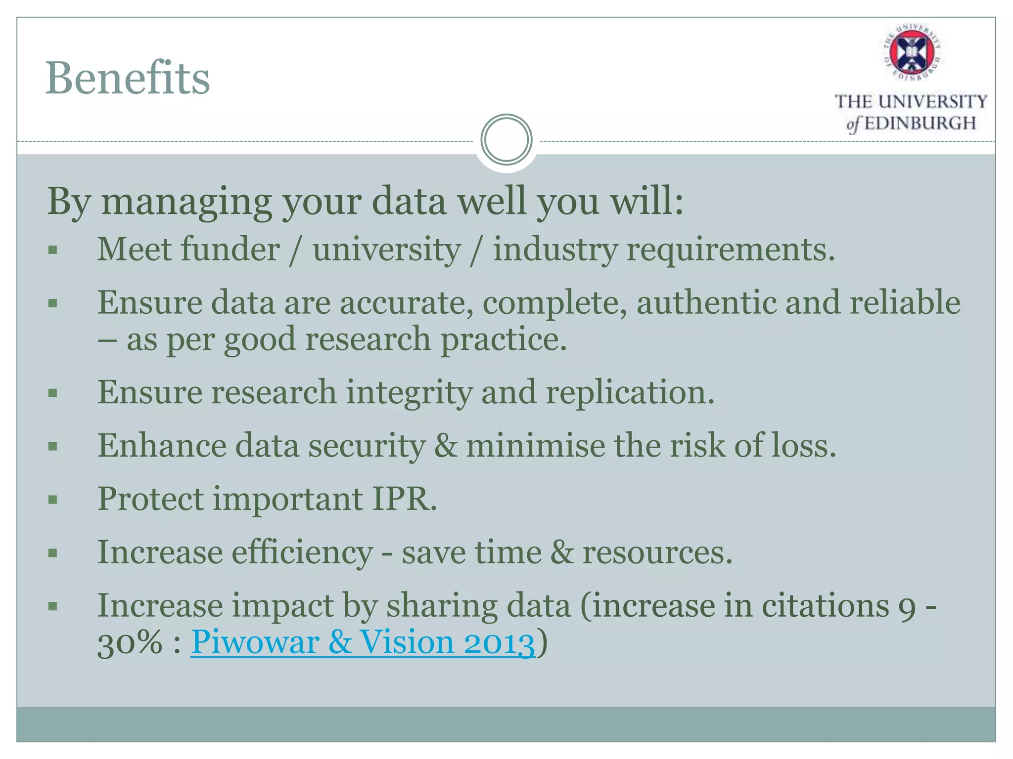 Benefits
By managing your data well you will:
 Meet funder / university / industry requirements.
 Ensure data are accurate, complete, authentic and reliable
– as per good research practice.
 Ensure research integrity and replication.
 Enhance data security & minimise the risk of loss.
 Protect important IPR.
 Increase efficiency - save time & resources.
 Increase impact by sharing data (increase in citations 9 -
30% : Piwowar & Vision 2013)
 