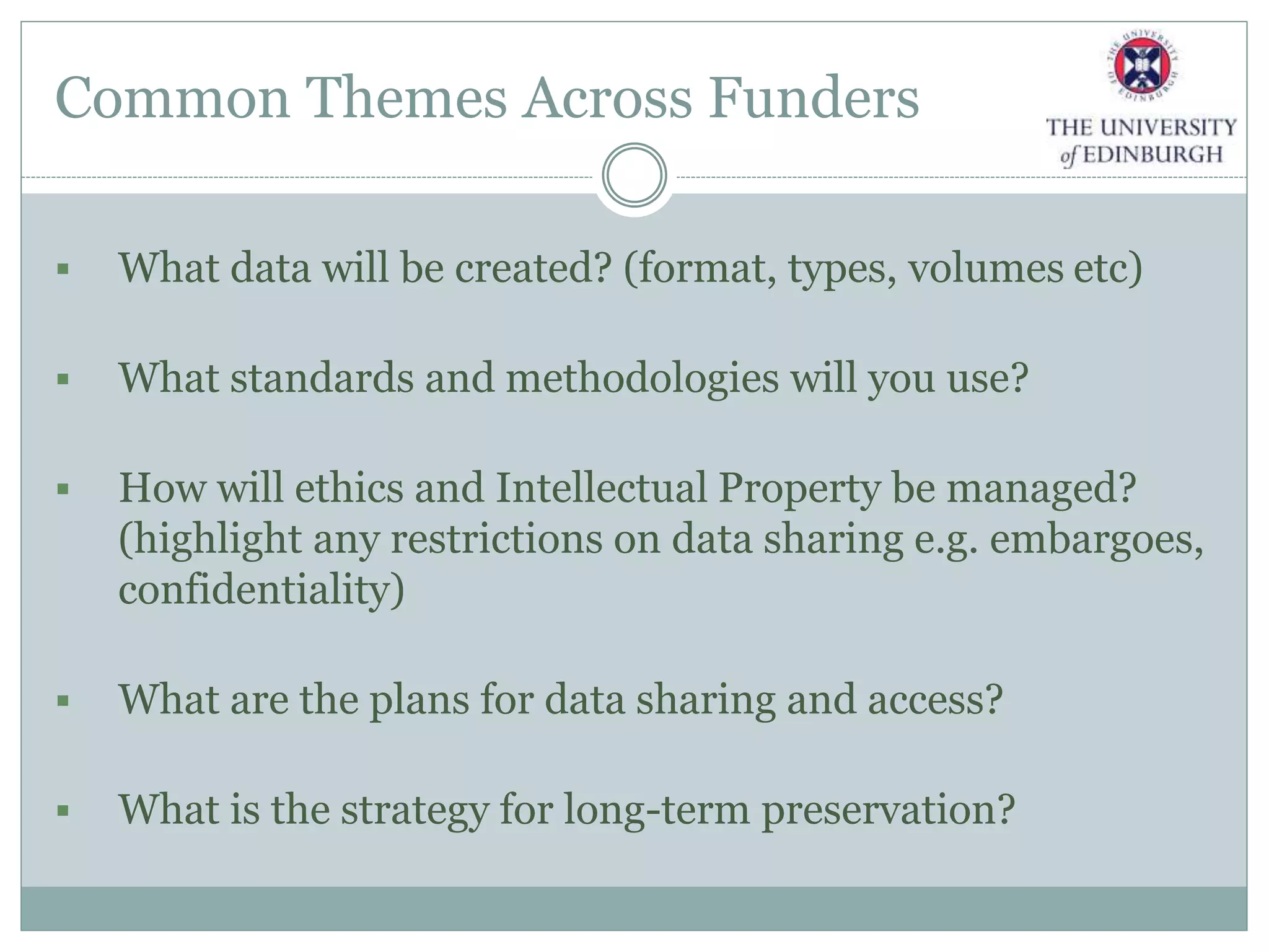 Common Themes Across Funders
 What data will be created? (format, types, volumes etc)
 What standards and methodologies will you use?
 How will ethics and Intellectual Property be managed?
(highlight any restrictions on data sharing e.g. embargoes,
confidentiality)
 What are the plans for data sharing and access?
 What is the strategy for long-term preservation?
 