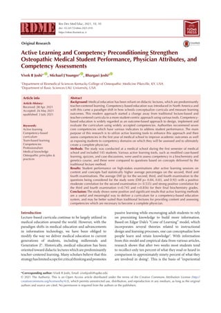 Res Dev Med Educ, 2021, 10, 10
doi: 10.34172/rdme.2021.010
https://rdme.tbzmed.ac.ir
Active Learning and Competency Preconditioning Strengthen
Osteopathic Medical Student Performance, Physician Attributes, and
Competency Assessments
Vivek R Joshi1* ID
, Michael J Younger1 ID
, Bhargavi Joshi2 ID
1
Department of Biomedical Sciences Kentucky College of Osteopathic Medicine Pikeville, KY. USA
2
Department of Basic Sciences LAU University, USA
Introduction
Lecture-based curricula continue to be largely utilized in
medical education around the world. However, with the
paradigm shifts in medical education and advancements
in information technology, we have been obliged to
modify the way we deliver medical education to current
generations of students, including millennials and
Generation Z1
. Historically, medical education has been
oriented toward didactic lectures which are predominantly
teacher-centered learning. Many scholars believe that this
strategyhaslimitedscopeforcriticalthinkingandpromotes
passive learning while encouraging adult students to rely
on preexisting knowledge to build more information.
Based on Edgar Dale’s “Cone of Learning” model, which
incorporates several theories related to instructional
design and learning processes, one can conceptualize how
people learn and retain knowledge2
. With information
from this model and empirical data from various articles,
research shows that after two weeks most students tend
to recollect only ten percent of what they read or heard in
comparison to approximately ninety percent of what they
are involved in doing3
. This is the basis of “experiential
*Corresponding author: Vivek R Joshi, Email: vivekjoshi@upike.edu
© 2021 The Author(s). This is an Open Access article distributed under the terms of the Creative Commons Attribution License (http://
creativecommons.org/licenses/by/4.0), which permits unrestricted use, distribution, and reproduction in any medium, as long as the original
authors and source are cited. No permission is required from the authors or the publishers.
Abstract
Background: Medical education has been reliant on didactic lectures, which are predominantly
teacher-centered learning. Competency-based education was introduced in North America and
with this came a paradigm shift in how schools conceptualize curricula and measure learning
outcomes. This modern approach started a change away from traditional lecture-based and
teacher-centered curricula to a more student-centric approach using various tools. Competency-
based education is widely regarded as an outcome-based approach to design, implement and
evaluate the curriculum using widely accepted competencies. Authorities recommend seven
core competencies which have various indicators to address student performance. The main
purpose of this research is to utilize active learning tools to enhance this approach and then
assess competencies in the first year of medical school to improve academic outcomes as well
as exposing students to competency domains on which they will be assessed and to ultimately
create a complete physician.
Methods: The study was conducted at a medical school during the first semester of medical
school and included 145 students. Various active learning tools, such as modified case-based
learning, quizzes, and case discussions, were used to assess competency in a biochemistry and
genetics course, and these were compared to questions based on concepts delivered by the
traditional lecture method.
Results: Student performance on high-stakes examinations after active learning sessions on
content and concepts had statistically higher average percentages on the second, third and
fourth examinations. The average Diff (p) for the second, third, and fourth examination to the
questions being considered for the study were (Diff p= 0.84, 0.83, and 0.92) with a positive
moderate correlation for the second examination (r= 0.535) and strong positive correlation for
the third and fourth examination (r=0.745 and r=0.856) for their final biochemistry grades.
Conclusion: The study shows some positive and significant results that active learning methods
are a useful and meaningful way to deliver a curriculum for a competency-based education
system, and may be better suited than traditional lectures for providing content and assessing
competencies which are necessary to become a complete physician.
Article History:
Received: 28 Apr. 2021
Accepted: 26 May 2021
epublished: 3 July 2021
Keywords:
Active learning
Competency-based
curriculum
Team-based learning
Competencies
Professionalism
Medical knowledge
Osteopathic principles &
practices
Article info
TUOMS
PRESS
Original Research
 