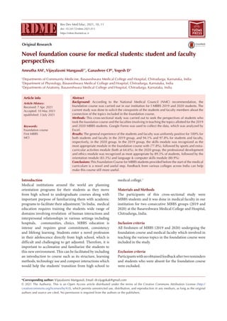 Res Dev Med Educ, 2021, 10, 11
doi: 10.34172/rdme.2021.011
https://rdme.tbzmed.ac.ir
Novel foundation course for medical students: student and faculty
perspectives
Amrutha AM1
, Vijayalaxmi Mangasuli1*
, Ganashree CP2
, Yogesh D3
1
Departments of Community Medicine, Basaveshwara Medical College and Hospital, Chitradurga, Karnataka, India
2
Department of Physiology, Basaveshwara Medical College and Hospital, Chitradurga, Karnataka, India
3
Departments of Anatomy, Basaveshwara Medical College and Hospital, Chitradurga, Karnataka, India
Introduction
Medical institutions around the world are planning
orientation programs for their students as they move
from high school to undergraduate courses along with
important purpose of familiarizing them with academic
programs to facilitate their adjustment.2
In India, medical
education requires training the students wide range of
domains involving revelation of human interactions and
interpersonal relationships in various settings including
hospitals, communities, clinics. MBBS education is
intense and requires great commitment, consistency
and lifelong learning. Students enter a novel profession
in their adolescence directly from high school, which is
difficult and challenging to get adjusted. Therefore, it is
important to acclimatize and familiarize the students to
this new environment. This can be facilitated by including
an introduction to course such as its structure, learning
methods, technology use and compeer interactions which
would help the students’ transition from high school to
medical college.1
Materials and Methods
The participants of this cross-sectional study were
MBBS students and it was done in medical faculty in our
institution for two consecutive MBBS groups (2019 and
2020) at the Basaveshwara Medical College and Hospital,
Chitradurga, India.
Inclusion criteria
All freshmen of MBBS (2019 and 2020) undergoing the
foundation course and medical faculty which involved in
teaching the various topics in the foundation course were
included in the study.
Exclusion criteria
Participantswithnoobtainedfeedbackaftertworeminders
and students who were absent for the foundation course
were excluded.
*Corresponding author: Vijayalaxmi Mangasuli, Email: dr.vijugokak@gmail.com
© 2021 The Author(s). This is an Open Access article distributed under the terms of the Creative Commons Attribution License (http://
creativecommons.org/licenses/by/4.0), which permits unrestricted use, distribution, and reproduction in any medium, as long as the original
authors and source are cited. No permission is required from the authors or the publishers.
Abstract
Background: According to the National Medical Council (NMC) recommendation, the
foundation course was carried out in our institution for I MBBS 2019 and 2020 students. The
current study was done to solicit the viewpoints of the students and faculty members about the
connection of the topics included in the foundation course.
Methods: This cross-sectional study was carried out to seek the perspectives of students who
took the foundation course and the faculties involving in teaching the topics allotted for the 2019
and 2020 MBBS students. Google Forms was used to collect the data, which was analyzed by
Excel.
Results: The general experience of the students and faculty was uniformly positive for 100% for
both students and faculty in the 2019 group, and 94.1% and 97.8% for students and faculty,
respectively, in the 2020 group. In the 2019 group, the skills module was recognized as the
most appropriate module in the foundation course with (77.8%), followed by sports and extra-
curricular activities module (both at 64.6%). In the 2020 group, the professional development
and ethics module was recognized as most appropriate by 89.3% of students, followed by the
orientation module (83.3%) and language & computer skills module (80.9%)
Conclusions:This Foundation Course for MBBS students provided before the start of the medical
curriculum is a novel and useful step. Feedback from various colleges across India can help
make this course still more useful.
Article History:
Received: 7 Apr. 2021
Accepted: 10 May 2021
epublished: 3 July 2021
Keywords:
Foundation course
First MBBS
MCI
Article info
TUOMS
PRESS
Original Research
 