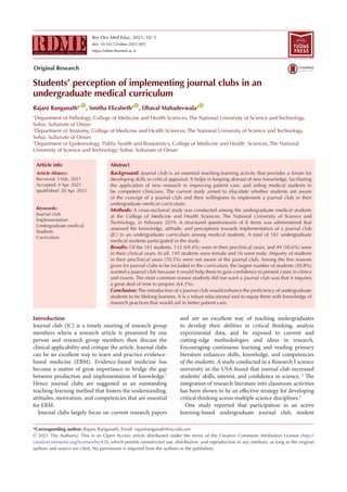 Res Dev Med Educ, 2021, 10, 5
doi: 10.34172/rdme.2021.005
https://rdme.tbzmed.ac.ir
Students’ perception of implementing journal clubs in an
undergraduate medical curriculum
Rajani Ranganath1* ID
, Smitha Elizabeth2 ID
, Dhaval Mahadevwala3 ID
1
Department of Pathology, College of Medicine and Health Sciences, The National University of Science and Technology,
Sohar, Sultanate of Oman
2
Department of Anatomy, College of Medicine and Health Sciences, The National University of Science and Technology,
Sohar, Sultanate of Oman
3
Department of Epidemiology, Public health and Biostatistics, College of Medicine and Health Sciences, The National
University of Science and Technology. Sohar, Sultanate of Oman
Introduction
Journal club (JC) is a timely meeting of research group
members where a research article is presented by one
person and research group members then discuss the
clinical applicability and critique the article. Journal clubs
can be an excellent way to learn and practice evidence-
based medicine (EBM). Evidence-based medicine has
become a matter of great importance to bridge the gap
between production and implementation of knowledge.1
Hence journal clubs are suggested as an outstanding
teaching-learning method that fosters the understanding,
attitudes, motivation, and competencies that are essential
for EBM.
Journal clubs largely focus on current research papers
and are an excellent way of teaching undergraduates
to develop their abilities in critical thinking, analyze
experimental data, and be exposed to current and
cutting-edge methodologies and ideas in research.
Encouraging continuous learning and reading primary
literature enhances skills, knowledge, and competencies
of the students. A study conducted in a Research I science
university in the USA found that journal club increased
students’ skills, interest, and confidence in science. 2
The
integration of research literature into classroom activities
has been shown to be an effective strategy for developing
critical thinking across multiple science disciplines.3
One study reported that participation in an active
learning-based undergraduate journal club, student
*Corresponding author: Rajani Ranganath, Email: rajaniranganath@nu.edu.om
© 2021 The Author(s). This is an Open Access article distributed under the terms of the Creative Commons Attribution License (http://
creativecommons.org/licenses/by/4.0), which permits unrestricted use, distribution, and reproduction in any medium, as long as the original
authors and source are cited. No permission is required from the authors or the publishers.
Abstract
Background: Journal club is an essential teaching-learning activity that provides a forum for
developing skills in critical appraisal. It helps in keeping abreast of new knowledge, facilitating
the application of new research in improving patient care, and aiding medical students to
be competent clinicians. The current study aimed to elucidate whether students are aware
of the concept of a journal club and their willingness to implement a journal club in their
undergraduate medical curriculum.
Methods: A cross-sectional study was conducted among the undergraduate medical students
at the College of Medicine and Health Sciences, The National University of Science and
Technology, in February 2019. A structured questionnaire of 8 items was administered that
assessed the knowledge, attitude, and perceptions towards implementation of a journal club
(JC) in an undergraduate curriculum among medical students. A total of 161 undergraduate
medical students participated in the study.
Results: Of the 161 students, 112 (69.4%) were in their preclinical years, and 49 (30.6%) were
in their clinical years. In all, 145 students were female and 16 were male. Majority of students
in their preclinical years (70.5%) were not aware of the journal club. Among the five reasons
given for journal clubs to be included in the curriculum, the largest number of students (30.8%)
wanted a journal club because it would help them to gain confidence to present cases in clinics
and exams. The most common reason students did not want a journal club was that it requires
a great deal of time to prepare (64.3%).
Conclusion:The introduction of a journal club would enhance the proficiency of undergraduate
students to be lifelong learners. It is a robust educational tool to equip them with knowledge of
research practices that would aid in better patient care.
Article History:
Received: 3 Feb. 2021
Accepted: 4 Apr. 2021
epublished: 20 Apr. 2021
Keywords:
Journal club
Implementation
Undergraduate medical
Students
Curriculum
Article info
TUOMS
PRESS
Original Research
 