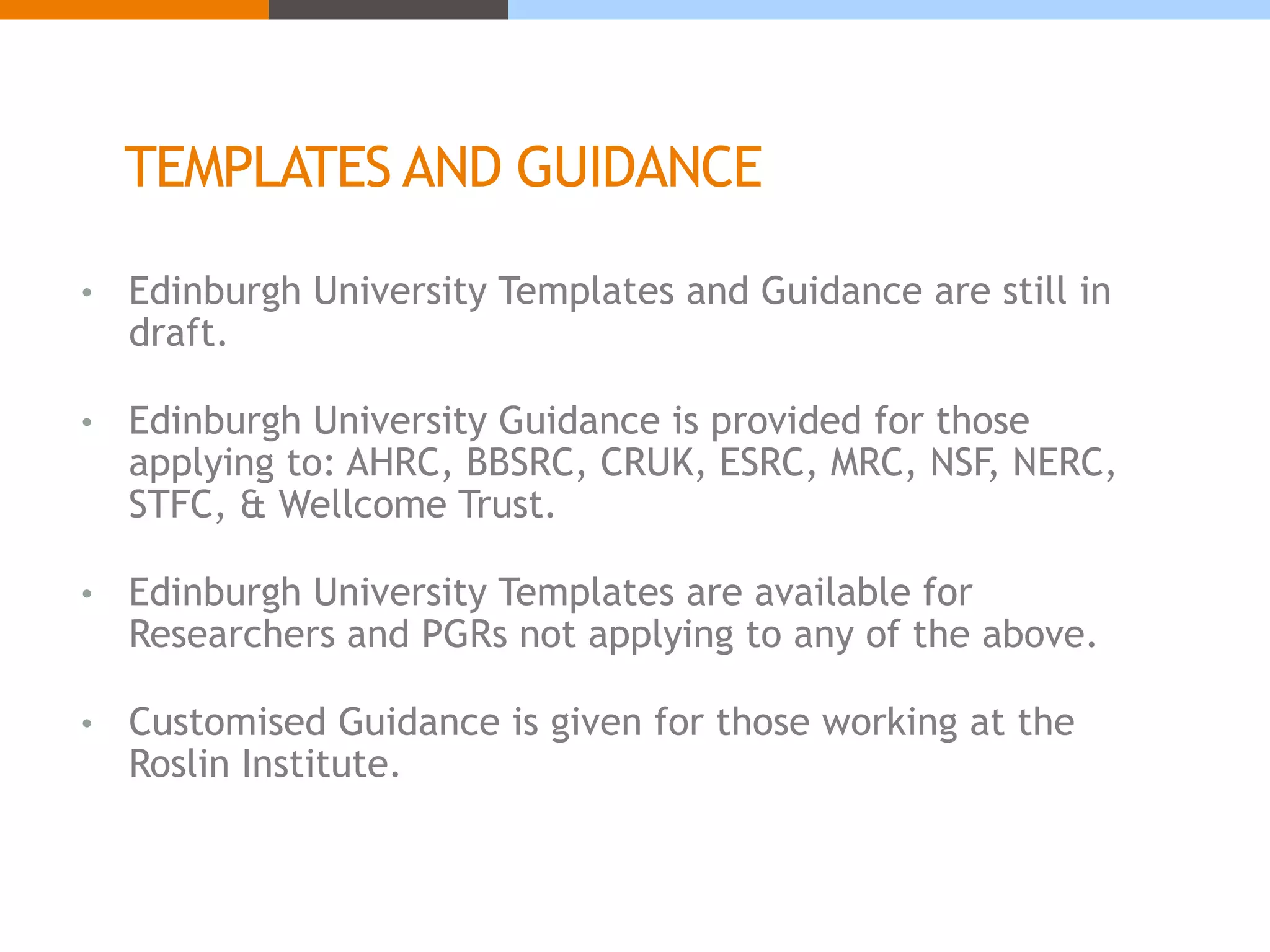 TEMPLATES AND GUIDANCE 
• Edinburgh University Templates and Guidance are still in 
draft. 
• Edinburgh University Guidance is provided for those 
applying to: AHRC, BBSRC, CRUK, ESRC, MRC, NSF, NERC, 
STFC, & Wellcome Trust. 
• Edinburgh University Templates are available for 
Researchers and PGRs not applying to any of the above. 
• Customised Guidance is given for those working at the 
Roslin Institute. 
 