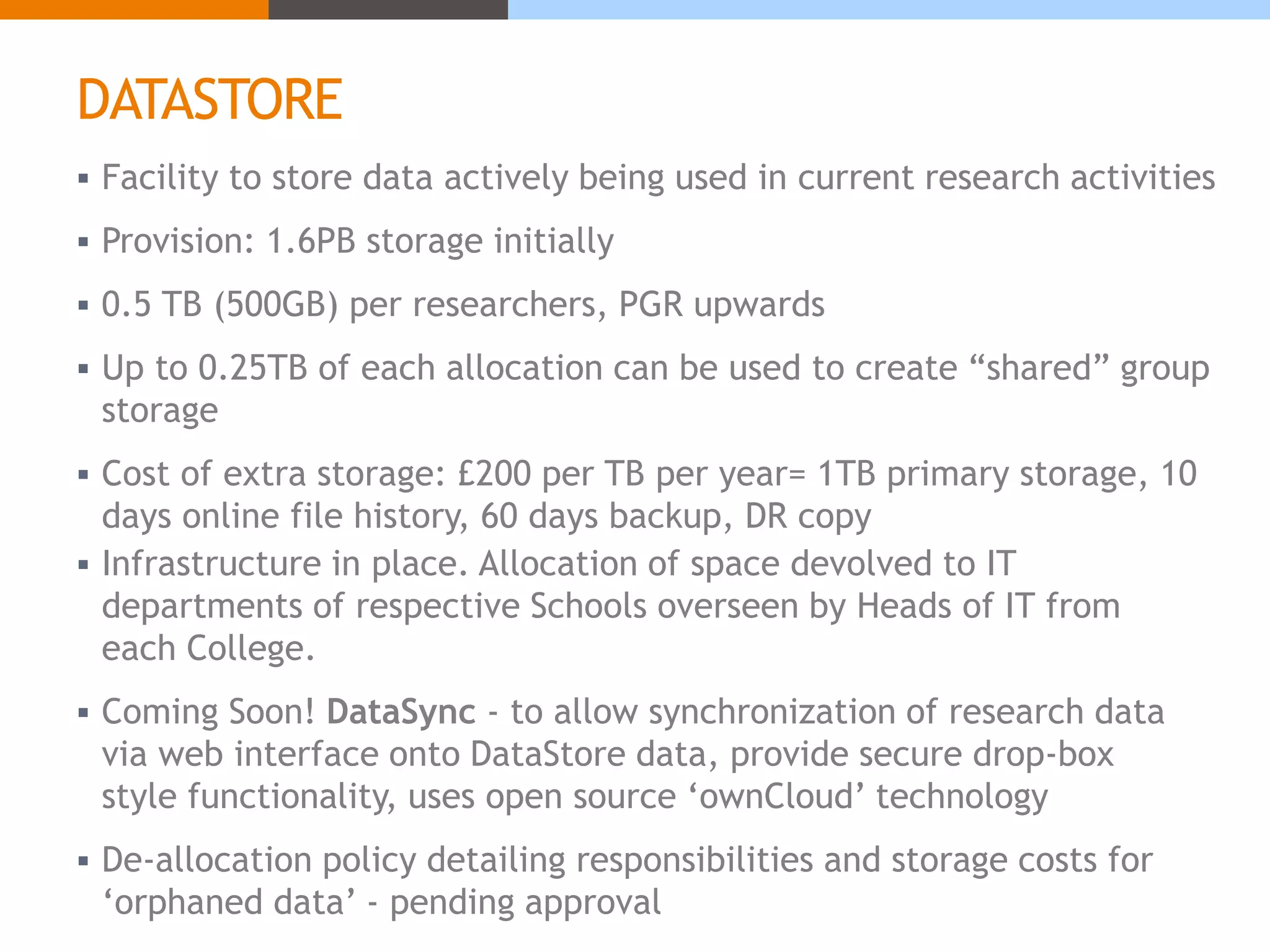 DATASTORE 
 Facility to store data actively being used in current research activities 
 Provision: 1.6PB storage initially 
 0.5 TB (500GB) per researchers, PGR upwards 
 Up to 0.25TB of each allocation can be used to create “shared” group 
storage 
 Cost of extra storage: £200 per TB per year= 1TB primary storage, 10 
days online file history, 60 days backup, DR copy 
 Infrastructure in place. Allocation of space devolved to IT 
departments of respective Schools overseen by Heads of IT from 
each College. 
 Coming Soon! DataSync - to allow synchronization of research data 
via web interface onto DataStore data, provide secure drop-box 
style functionality, uses open source ‘ownCloud’ technology 
 De-allocation policy detailing responsibilities and storage costs for 
‘orphaned data’ - pending approval 
 