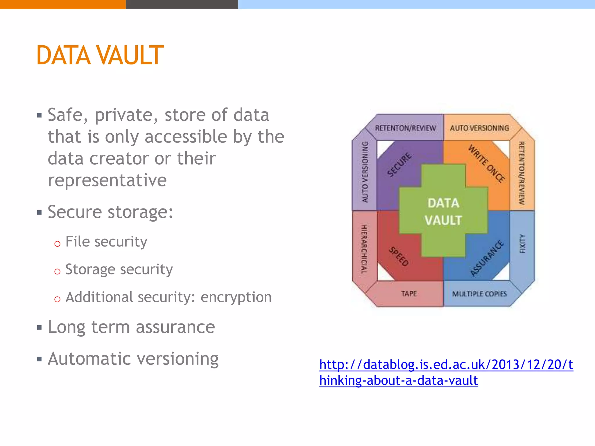 DATA VAULT 
 Safe, private, store of data 
that is only accessible by the 
data creator or their 
representative 
 Secure storage: 
o File security 
o Storage security 
o Additional security: encryption 
 Long term assurance 
 Automatic versioning http://datablog.is.ed.ac.uk/2013/12/20/t 
hinking-about-a-data-vault 
 