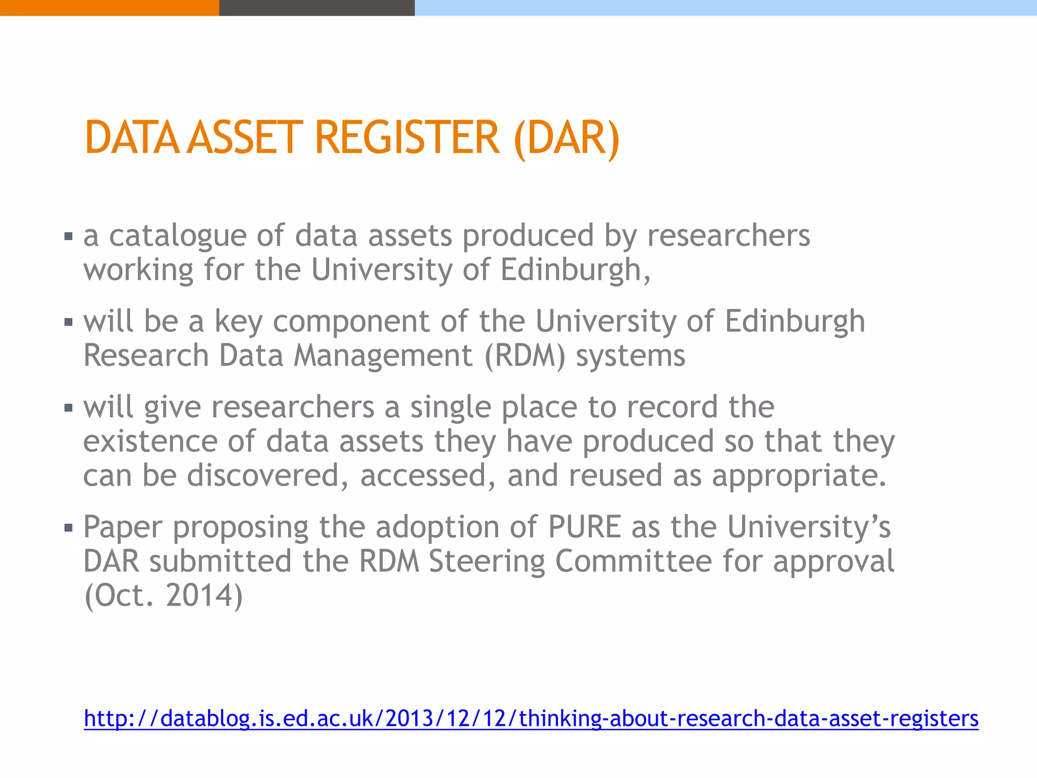 DATA ASSET REGISTER (DAR) 
 a catalogue of data assets produced by researchers 
working for the University of Edinburgh, 
 will be a key component of the University of Edinburgh 
Research Data Management (RDM) systems 
 will give researchers a single place to record the 
existence of data assets they have produced so that they 
can be discovered, accessed, and reused as appropriate. 
 Paper proposing the adoption of PURE as the University’s 
DAR submitted the RDM Steering Committee for approval 
(Oct. 2014) 
http://datablog.is.ed.ac.uk/2013/12/12/thinking-about-research-data-asset-registers 
 