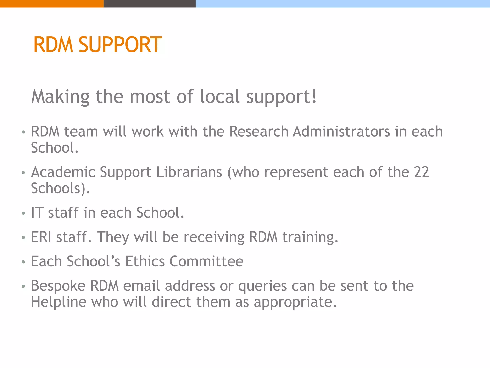 RDM SUPPORT 
Making the most of local support! 
• RDM team will work with the Research Administrators in each 
School. 
• Academic Support Librarians (who represent each of the 22 
Schools). 
• IT staff in each School. 
• ERI staff. They will be receiving RDM training. 
• Each School’s Ethics Committee 
• Bespoke RDM email address or queries can be sent to the 
Helpline who will direct them as appropriate. 
 