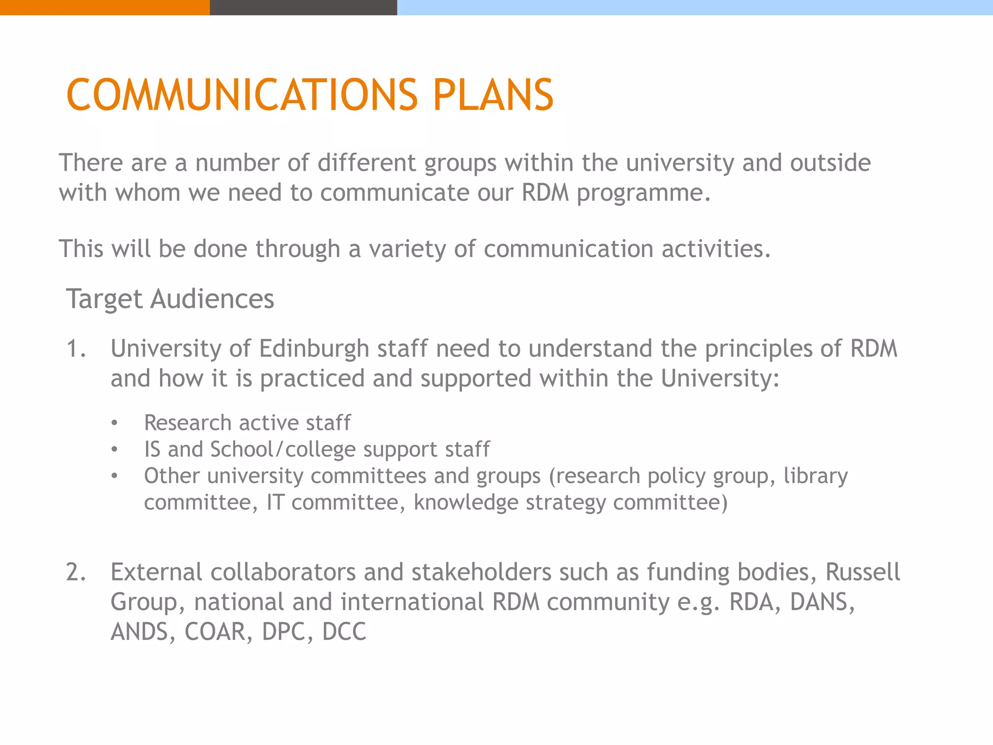 COMMUNICATIONS PLANS 
There are a number of different groups within the university and outside 
with whom we need to communicate our RDM programme. 
This will be done through a variety of communication activities. 
Target Audiences 
1. University of Edinburgh staff need to understand the principles of RDM 
and how it is practiced and supported within the University: 
• Research active staff 
• IS and School/college support staff 
• Other university committees and groups (research policy group, library 
committee, IT committee, knowledge strategy committee) 
2. External collaborators and stakeholders such as funding bodies, Russell 
Group, national and international RDM community e.g. RDA, DANS, 
ANDS, COAR, DPC, DCC 
 