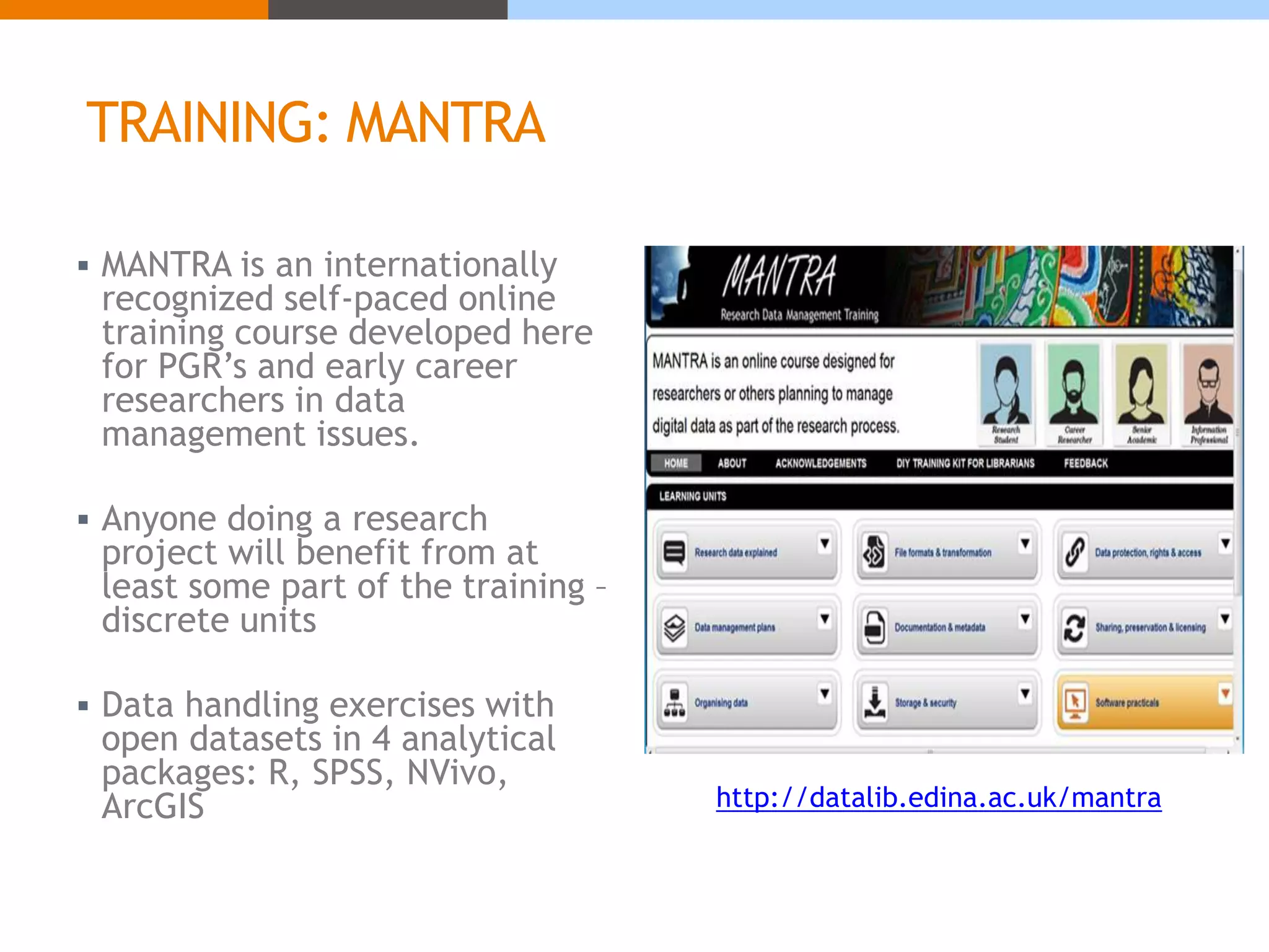 TRAINING: MANTRA 
 MANTRA is an internationally 
recognized self-paced online 
training course developed here 
for PGR’s and early career 
researchers in data 
management issues. 
 Anyone doing a research 
project will benefit from at 
least some part of the training – 
discrete units 
 Data handling exercises with 
open datasets in 4 analytical 
packages: R, SPSS, NVivo, 
ArcGIS http://datalib.edina.ac.uk/mantra 
 