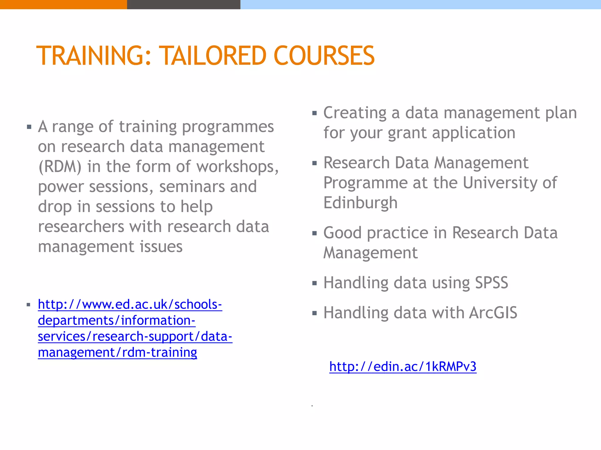 TRAINING: TAILORED COURSES 
 A range of training programmes 
on research data management 
(RDM) in the form of workshops, 
power sessions, seminars and 
drop in sessions to help 
researchers with research data 
management issues 
 http://www.ed.ac.uk/schools-departments/ 
information-services/ 
research-support/data-management/ 
rdm-training 
 Creating a data management plan 
for your grant application 
 Research Data Management 
Programme at the University of 
Edinburgh 
 Good practice in Research Data 
Management 
 Handling data using SPSS 
 Handling data with ArcGIS 
http://edin.ac/1kRMPv3 
 
 