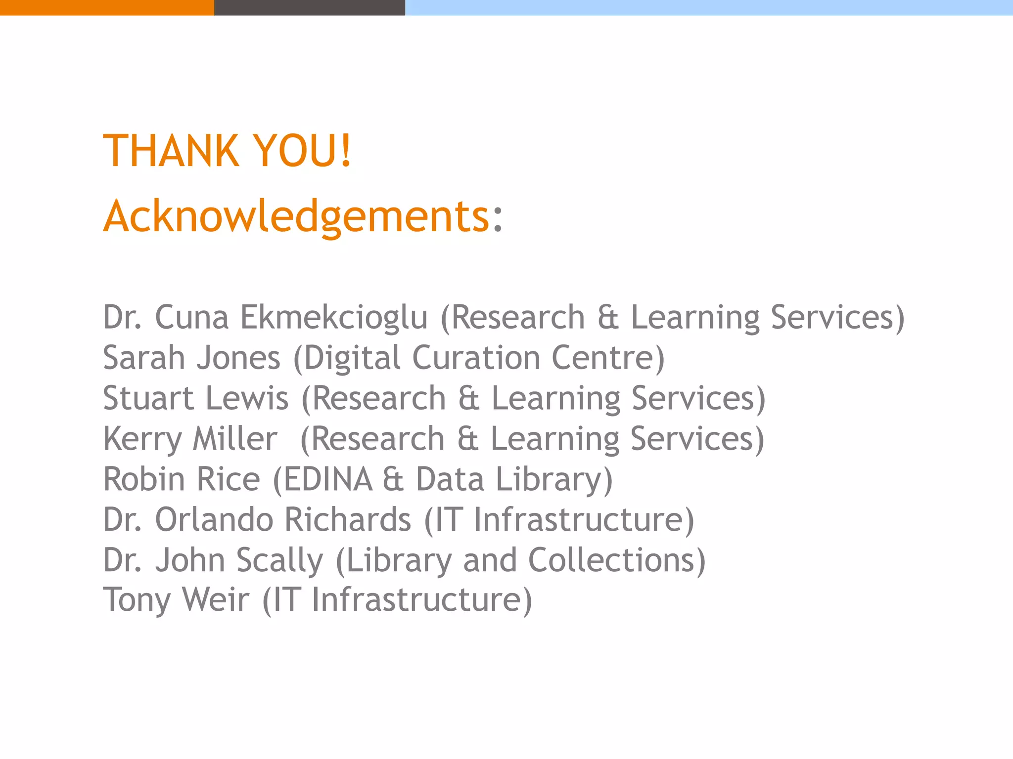THANK YOU! 
Acknowledgements: 
Dr. Cuna Ekmekcioglu (Research & Learning Services) 
Sarah Jones (Digital Curation Centre) 
Stuart Lewis (Research & Learning Services) 
Kerry Miller (Research & Learning Services) 
Robin Rice (EDINA & Data Library) 
Dr. Orlando Richards (IT Infrastructure) 
Dr. John Scally (Library and Collections) 
Tony Weir (IT Infrastructure) 
