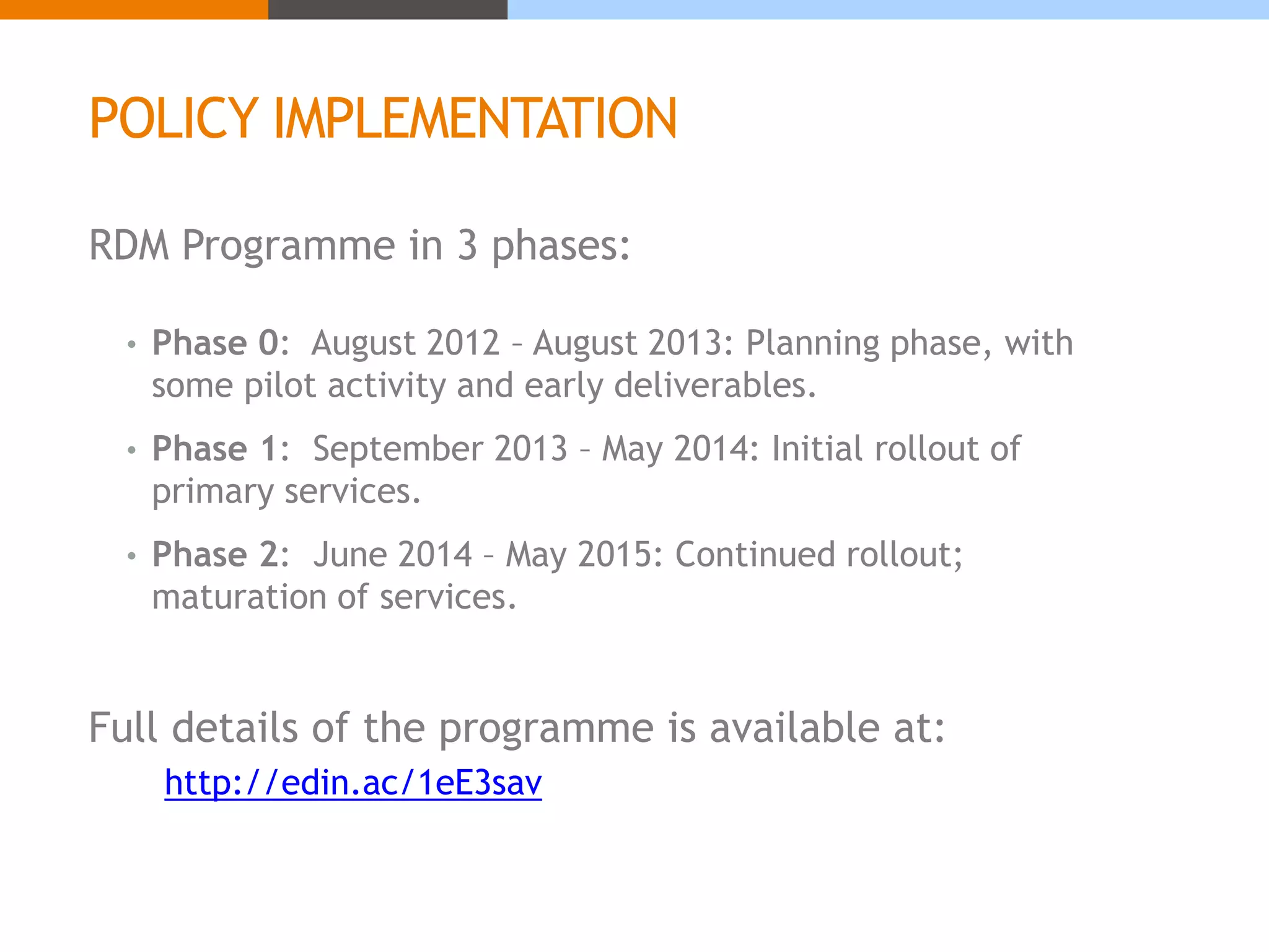 POLICY IMPLEMENTATION 
RDM Programme in 3 phases: 
• Phase 0: August 2012 – August 2013: Planning phase, with 
some pilot activity and early deliverables. 
• Phase 1: September 2013 – May 2014: Initial rollout of 
primary services. 
• Phase 2: June 2014 – May 2015: Continued rollout; 
maturation of services. 
Full details of the programme is available at: 
http://edin.ac/1eE3sav 
 