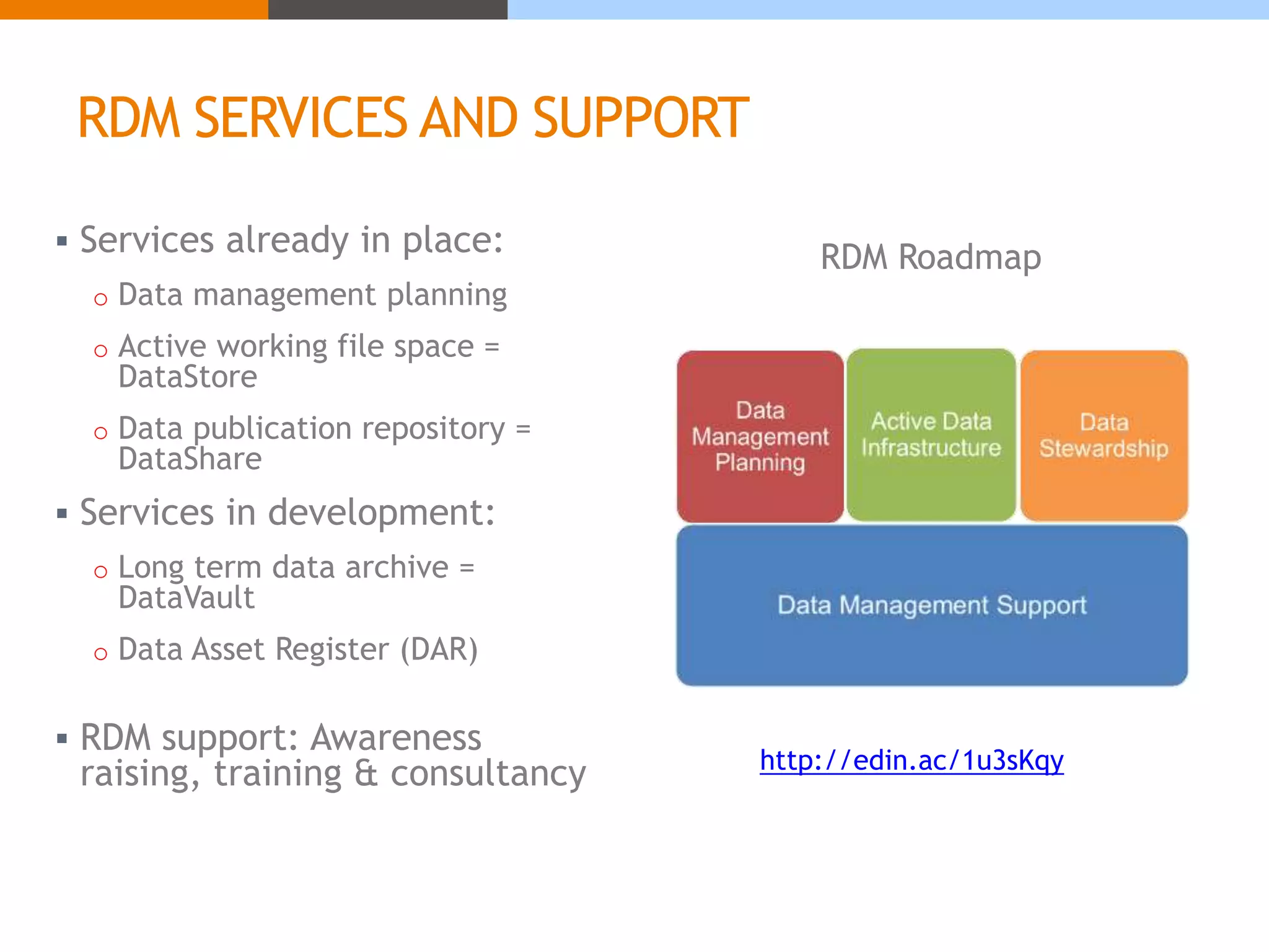 RDM SERVICES AND SUPPORT 
 Services already in place: 
o Data management planning 
o Active working file space = 
DataStore 
o Data publication repository = 
DataShare 
 Services in development: 
o Long term data archive = 
DataVault 
o Data Asset Register (DAR) 
RDM Roadmap 
 RDM support: Awareness 
raising, training & consultancy http://edin.ac/1u3sKqy 
 