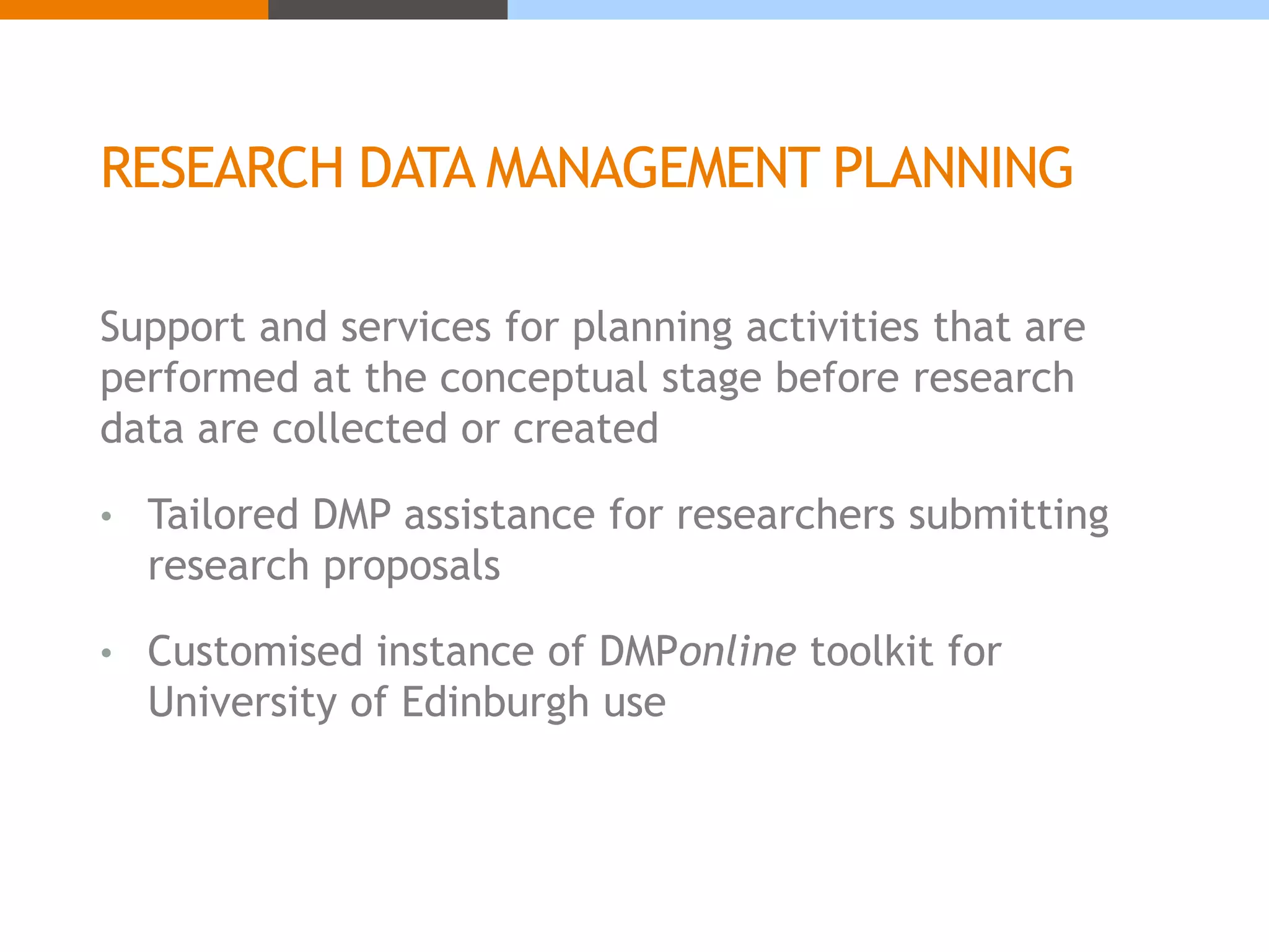 RESEARCH DATA MANAGEMENT PLANNING 
Support and services for planning activities that are 
performed at the conceptual stage before research 
data are collected or created 
• Tailored DMP assistance for researchers submitting 
research proposals 
• Customised instance of DMPonline toolkit for 
University of Edinburgh use 
 
