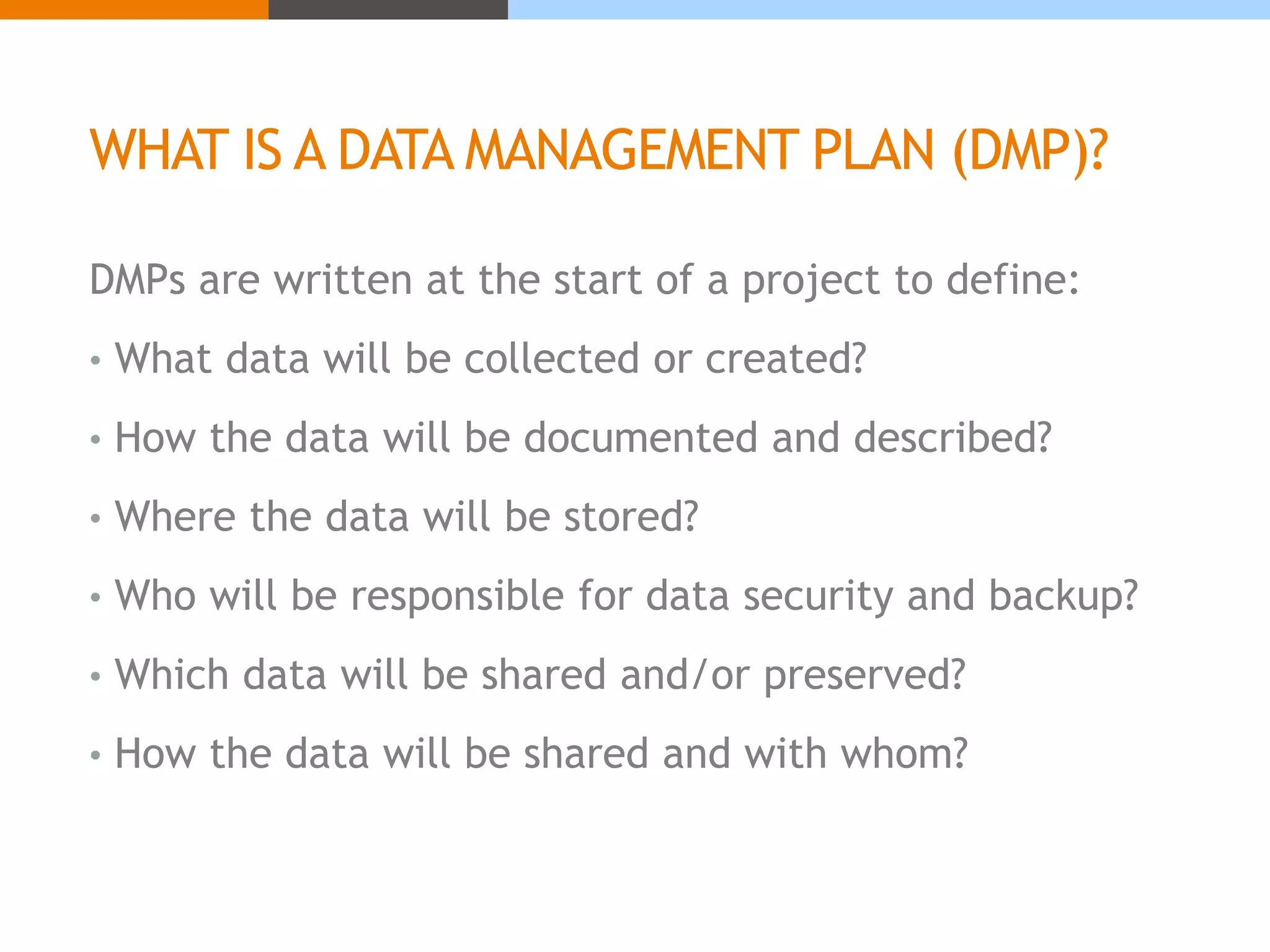 WHAT IS A DATA MANAGEMENT PLAN (DMP)? 
DMPs are written at the start of a project to define: 
• What data will be collected or created? 
• How the data will be documented and described? 
• Where the data will be stored? 
• Who will be responsible for data security and backup? 
• Which data will be shared and/or preserved? 
• How the data will be shared and with whom? 
 