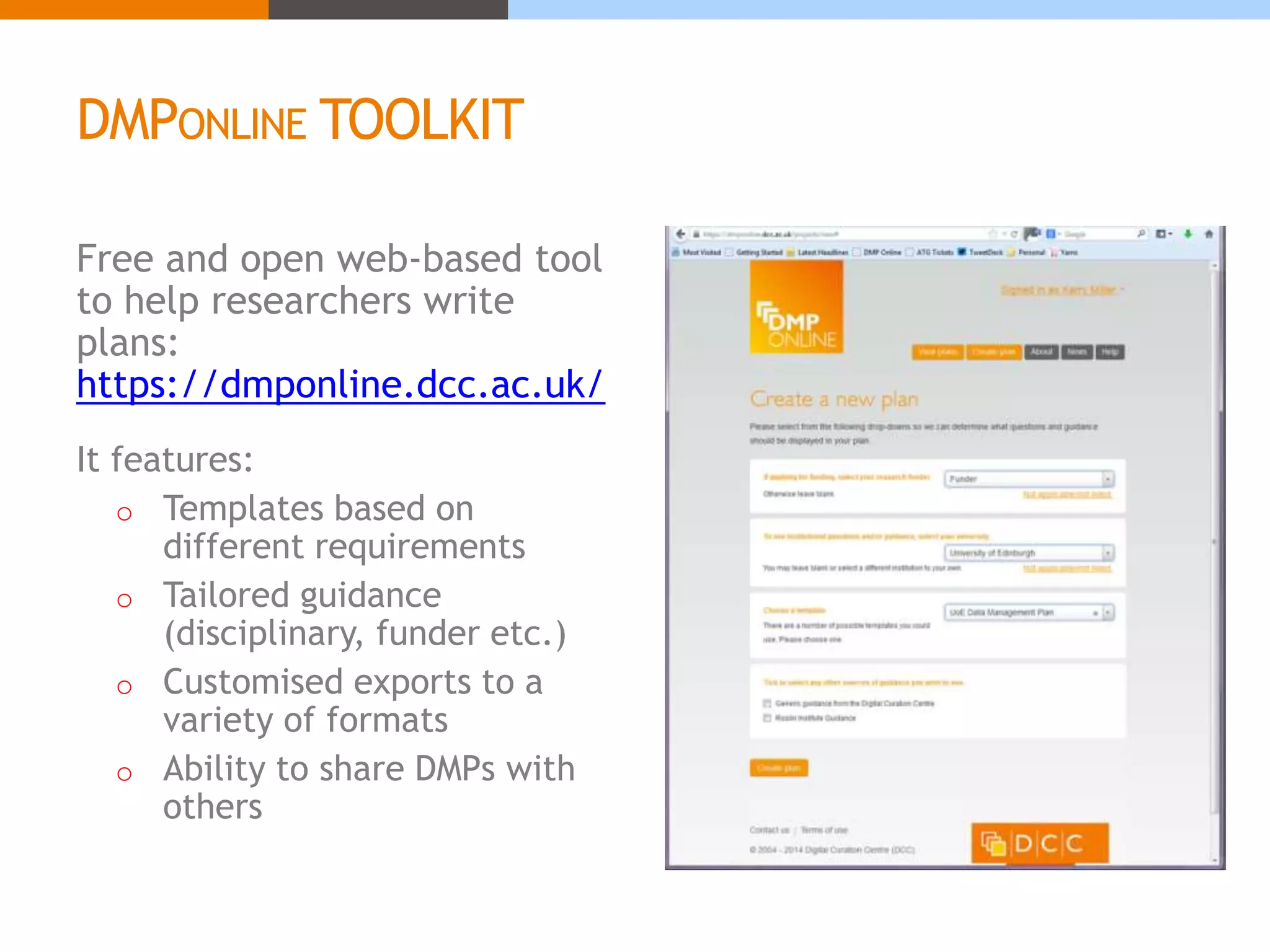 DMPONLINE TOOLKIT 
Free and open web-based tool 
to help researchers write 
plans: 
https://dmponline.dcc.ac.uk/ 
It features: 
o Templates based on 
different requirements 
o Tailored guidance 
(disciplinary, funder etc.) 
o Customised exports to a 
variety of formats 
o Ability to share DMPs with 
others 
 