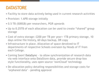 DATASTORE 
 Facility to store data actively being used in current research activities 
 Provision: 1.6PB storage initially 
 0.5 TB (500GB) per researchers, PGR upwards 
 Up to 0.25TB of each allocation can be used to create “shared” group 
storage 
 Cost of extra storage: £200 per TB per year= 1TB primary storage, 10 
days online file history, 60 days backup, DR copy 
 Infrastructure in place. Allocation of space devolved to IT 
departments of respective Schools overseen by Heads of IT from 
each College. 
 Coming Soon! DataSync - to allow synchronization of research data 
via web interface onto DataStore data, provide secure drop-box 
style functionality, uses open source ‘ownCloud’ technology 
 De-allocation policy detailing responsibilities and storage costs for 
‘orphaned data’ - pending approval 
 