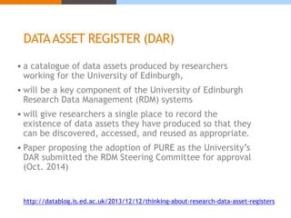 DATA ASSET REGISTER (DAR) 
 a catalogue of data assets produced by researchers 
working for the University of Edinburgh, 
 will be a key component of the University of Edinburgh 
Research Data Management (RDM) systems 
 will give researchers a single place to record the 
existence of data assets they have produced so that they 
can be discovered, accessed, and reused as appropriate. 
 Paper proposing the adoption of PURE as the University’s 
DAR submitted the RDM Steering Committee for approval 
(Oct. 2014) 
http://datablog.is.ed.ac.uk/2013/12/12/thinking-about-research-data-asset-registers 
 