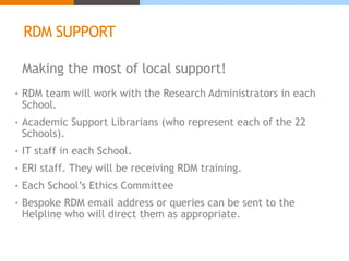 RDM SUPPORT 
Making the most of local support! 
• RDM team will work with the Research Administrators in each 
School. 
• Academic Support Librarians (who represent each of the 22 
Schools). 
• IT staff in each School. 
• ERI staff. They will be receiving RDM training. 
• Each School’s Ethics Committee 
• Bespoke RDM email address or queries can be sent to the 
Helpline who will direct them as appropriate. 
 