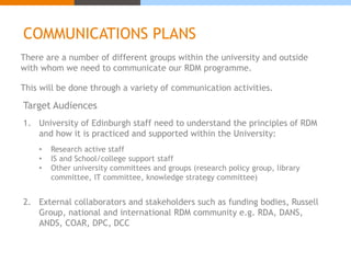 COMMUNICATIONS PLANS 
There are a number of different groups within the university and outside 
with whom we need to communicate our RDM programme. 
This will be done through a variety of communication activities. 
Target Audiences 
1. University of Edinburgh staff need to understand the principles of RDM 
and how it is practiced and supported within the University: 
• Research active staff 
• IS and School/college support staff 
• Other university committees and groups (research policy group, library 
committee, IT committee, knowledge strategy committee) 
2. External collaborators and stakeholders such as funding bodies, Russell 
Group, national and international RDM community e.g. RDA, DANS, 
ANDS, COAR, DPC, DCC 
 