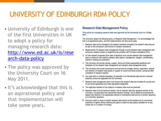 UNIVERSITY OF EDINBURGH RDM POLICY 
 University of Edinburgh is one 
of the first Universities in UK 
to adopt a policy for 
managing research data: 
http://www.ed.ac.uk/is/rese 
arch-data-policy 
 The policy was approved by 
the University Court on 16 
May 2011. 
 It’s acknowledged that this is 
an aspirational policy and 
that implementation will 
take some years. 
 