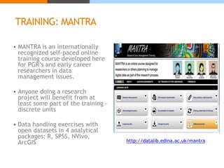 TRAINING: MANTRA 
 MANTRA is an internationally 
recognized self-paced online 
training course developed here 
for PGR’s and early career 
researchers in data 
management issues. 
 Anyone doing a research 
project will benefit from at 
least some part of the training – 
discrete units 
 Data handling exercises with 
open datasets in 4 analytical 
packages: R, SPSS, NVivo, 
ArcGIS http://datalib.edina.ac.uk/mantra 
 