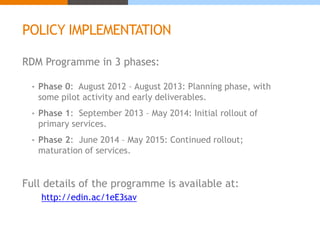 POLICY IMPLEMENTATION 
RDM Programme in 3 phases: 
• Phase 0: August 2012 – August 2013: Planning phase, with 
some pilot activity and early deliverables. 
• Phase 1: September 2013 – May 2014: Initial rollout of 
primary services. 
• Phase 2: June 2014 – May 2015: Continued rollout; 
maturation of services. 
Full details of the programme is available at: 
http://edin.ac/1eE3sav 
 