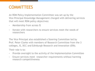 COMMITTEES 
An RDM Policy Implementation Committee was set up by the 
Vice Principal Knowledge Management charged with delivering services 
that will meet RDM policy objectives: 
• Membership from across IS 
• Iterate with researchers to ensure services meet the needs of 
researchers 
The Vice Principal also established a Steering Committee led by 
Prof. Peter Clarke with members of Research Committee from the 3 
colleges, IS, DCC and Edinburgh Research and Innovation (ERI). 
Their role is to: 
• Provide oversight to the activity of the Implementation Committee 
• Ensure services meet researcher requirements without harming 
research competitiveness 
 