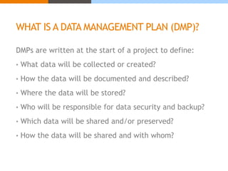 WHAT IS A DATA MANAGEMENT PLAN (DMP)? 
DMPs are written at the start of a project to define: 
• What data will be collected or created? 
• How the data will be documented and described? 
• Where the data will be stored? 
• Who will be responsible for data security and backup? 
• Which data will be shared and/or preserved? 
• How the data will be shared and with whom? 
 