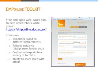 DMPONLINE TOOLKIT 
Free and open web-based tool 
to help researchers write 
plans: 
https://dmponline.dcc.ac.uk/ 
It features: 
o Templates based on 
different requirements 
o Tailored guidance 
(disciplinary, funder etc.) 
o Customised exports to a 
variety of formats 
o Ability to share DMPs with 
others 
 