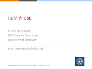 RDM @ UoE 
Stuart Macdonald 
RDM Service Coordinator 
University of Edinburgh 
stuart.macdonald@ed.ac.uk 
CLG Workshop, BIOSS, University of Edinburgh, 4 December 2014 
 