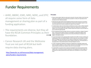 Funder Requirements 
• AHRC, BBSRC, ESRC, MRC, NERC, and STFC 
all require some form of data 
management or sharing plan as part of a 
funding application. 
• The requirements are diverse, but they all 
have the RCUK Common Principles as their 
foundation. 
• Cancer Research UK and the Wellcome 
Trust are not part of RCUK but both 
require data sharing plans. 
http://www.dcc.ac.uk/resources/data-management-plans/ 
funders-requirements 
 