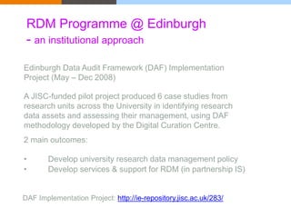 RDM Programme @ Edinburgh 
- an institutional approach 
Edinburgh Data Audit Framework (DAF) Implementation 
Project (May – Dec 2008) 
A JISC-funded pilot project produced 6 case studies from 
research units across the University in identifying research 
data assets and assessing their management, using DAF 
methodology developed by the Digital Curation Centre. 
2 main outcomes: 
• Develop university research data management policy 
• Develop services & support for RDM (in partnership IS) 
DAF Implementation Project: http://ie-repository.jisc.ac.uk/283/ 
 
