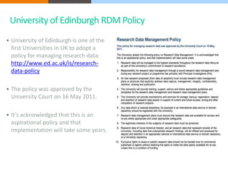 University of Edinburgh RDM Policy 
 University of Edinburgh is one of the 
first Universities in UK to adopt a 
policy for managing research data: 
http://www.ed.ac.uk/is/research-data- 
policy 
 The policy was approved by the 
University Court on 16 May 2011. 
 It’s acknowledged that this is an 
aspirational policy and that 
implementation will take some years. 
 