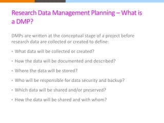Research Data Management Planning –What is 
a DMP? 
DMPs are written at the conceptual stage of a project before 
research data are collected or created to define: 
• What data will be collected or created? 
• How the data will be documented and described? 
• Where the data will be stored? 
• Who will be responsible for data security and backup? 
• Which data will be shared and/or preserved? 
• How the data will be shared and with whom? 
 