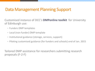 Data Management Planning Support 
Customised instance of DCC’s DMPonline toolkit for University 
of Edinburgh use: 
• Funders DMP templates 
• Local (non-funder) DMP template 
• Institutional guidance (storage, services, support) 
• Piloting customised guidance (for funders and schools) end of Jan. 2015 
Tailored DMP assistance for researchers submitting research 
proposals (F-2-F) 
 