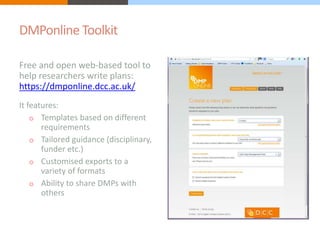DMPonline Toolkit 
Free and open web-based tool to 
help researchers write plans: 
https://dmponline.dcc.ac.uk/ 
It features: 
o Templates based on different 
requirements 
o Tailored guidance (disciplinary, 
funder etc.) 
o Customised exports to a 
variety of formats 
o Ability to share DMPs with 
others 
 