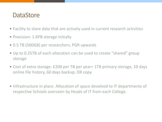 DataStore 
 Facility to store data that are actively used in current research activities 
 Provision: 1.6PB storage initially 
 0.5 TB (500GB) per researchers, PGR upwards 
 Up to 0.25TB of each allocation can be used to create “shared” group 
storage 
 Cost of extra storage: £200 per TB per year= 1TB primary storage, 10 days 
online file history, 60 days backup, DR copy 
 Infrastructure in place. Allocation of space devolved to IT departments of 
respective Schools overseen by Heads of IT from each College. 
 