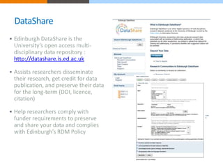 DataShare 
 Edinburgh DataShare is the 
University’s open access multi-disciplinary 
data repository : 
http://datashare.is.ed.ac.uk 
 Assists researchers disseminate 
their research, get credit for data 
publication, and preserve their data 
for the long-term (DOI, licence, 
citation) 
 Help researchers comply with 
funder requirements to preserve 
and share your data and complies 
with Edinburgh’s RDM Policy 
 