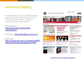 Awareness Raising 
• Introductory sessions on RDM services 
and support for research active and 
research admin staff in Schools / 
Institutes / Research Centres 
• RDM website: 
http://www.ed.ac.uk/is/data-management 
• RDM blog: http://datablog.is.ed.ac.uk 
• RDM wiki: 
https://www.wiki.ed.ac.uk/display/RDM 
/Research+Data+Management+Wiki 
http://www.ed.ac.uk/is/data-management 
 