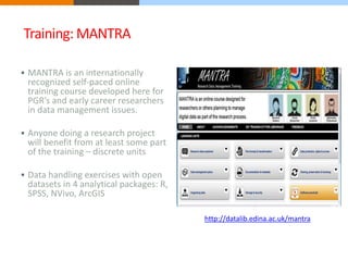 Training: MANTRA 
 MANTRA is an internationally 
recognized self-paced online 
training course developed here for 
PGR’s and early career researchers 
in data management issues. 
 Anyone doing a research project 
will benefit from at least some part 
of the training – discrete units 
 Data handling exercises with open 
datasets in 4 analytical packages: R, 
SPSS, NVivo, ArcGIS 
http://datalib.edina.ac.uk/mantra 
 