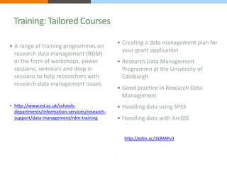 Training: Tailored Courses 
 A range of training programmes on 
research data management (RDM) 
in the form of workshops, power 
sessions, seminars and drop in 
sessions to help researchers with 
research data management issues 
 http://www.ed.ac.uk/schools-departments/ 
information-services/research-support/ 
data-management/rdm-training 
 Creating a data management plan for 
your grant application 
 Research Data Management 
Programme at the University of 
Edinburgh 
 Good practice in Research Data 
Management 
 Handling data using SPSS 
 Handling data with ArcGIS 
http://edin.ac/1kRMPv3 
 
 