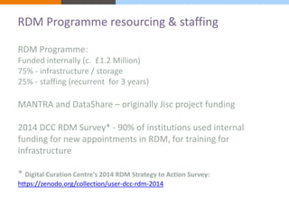 RDM Programme resourcing & staffing 
RDM Programme: 
Funded internally (c. £1.2 Million) 
75% - infrastructure / storage 
25% - staffing (recurrent for 3 years) 
MANTRA and DataShare – originally Jisc project funding 
2014 DCC RDM Survey* - 90% of institutions used internal 
funding for new appointments in RDM, for training for 
infrastructure 
* Digital Curation Centre's 2014 RDM Strategy to Action Survey: 
https://zenodo.org/collection/user-dcc-rdm-2014 
 