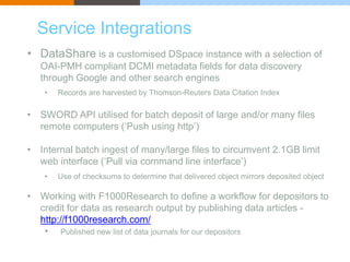Service Integrations 
• DataShare is a customised DSpace instance with a selection of 
OAI-PMH compliant DCMI metadata fields for data discovery 
through Google and other search engines 
• Records are harvested by Thomson-Reuters Data Citation Index 
• SWORD API utilised for batch deposit of large and/or many files 
remote computers (‘Push using http’) 
• Internal batch ingest of many/large files to circumvent 2.1GB limit 
web interface (‘Pull via command line interface’) 
• Use of checksums to determine that delivered object mirrors deposited object 
• Working with F1000Research to define a workflow for depositors to 
credit for data as research output by publishing data articles - 
http://f1000research.com/ 
• Published new list of data journals for our depositors 
 