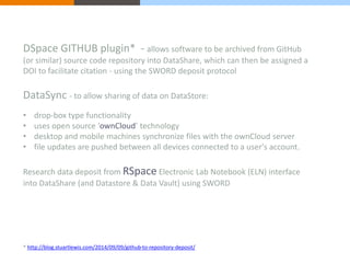 DSpace GITHUB plugin* - allows software to be archived from GitHub 
(or similar) source code repository into DataShare, which can then be assigned a 
DOI to facilitate citation - using the SWORD deposit protocol 
DataSync - to allow sharing of data on DataStore: 
• drop-box type functionality 
• uses open source ‘ownCloud’ technology 
• desktop and mobile machines synchronize files with the ownCloud server 
• file updates are pushed between all devices connected to a user's account. 
Research data deposit from RSpace Electronic Lab Notebook (ELN) interface 
into DataShare (and Datastore & Data Vault) using SWORD 
* http://blog.stuartlewis.com/2014/09/09/github-to-repository-deposit/ 
 