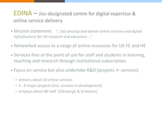 EDINA – Jisc-designated centre for digital expertise & 
online service delivery 
• Mission statement: “.. [to] develop and deliver online services and digital 
infrastructure for UK research and education ...” 
• Networked access to a range of online resources for UK FE and HE 
• Services free at the point of use for staff and students in learning, 
teaching and research through institutional subscription 
• Focus on service but also undertake R&D (projects  services) 
• delivers about 20 online services 
• 5 - 8 major projects (incl. services in development) 
• employs about 80 staff (Edinburgh & St Helens) 
 