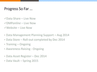 Progress So Far … 
Data Share – Live Now 
DMPonline – Live Now 
Website – Live Now 
• Data Management Planning Support – Aug 2014 
• Data Store – Roll-out completed by Dec 2014 
• Training – Ongoing 
• Awareness Raising - Ongoing 
• Data Asset Register – Dec 2014 
• Data Vault – Spring 2015 
 